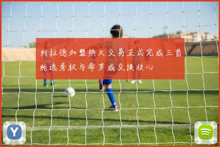 利拉德加盟热火交易正式完成三首轮选秀权与希罗成交换核心